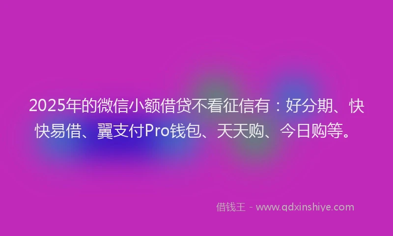 2025年的微信小额借贷不看征信有：好分期、快快易借、翼支付Pro钱包、天天购、今日购等。