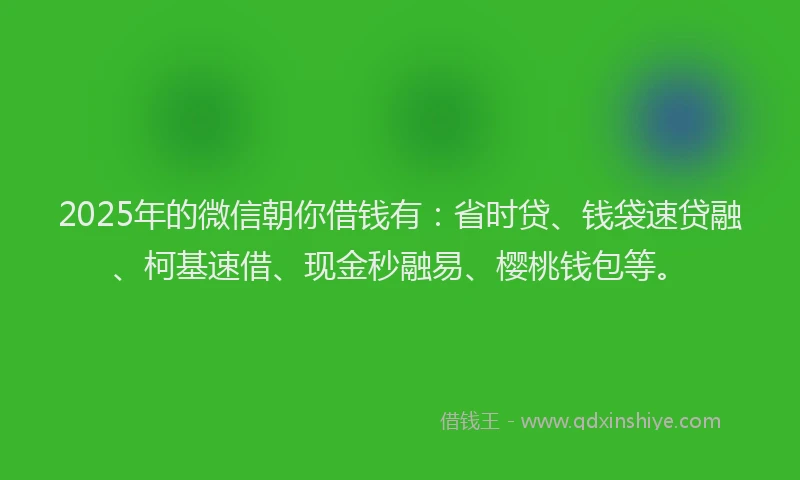 2025年的微信朝你借钱有：省时贷、钱袋速贷融、柯基速借、现金秒融易、樱桃钱包等。
