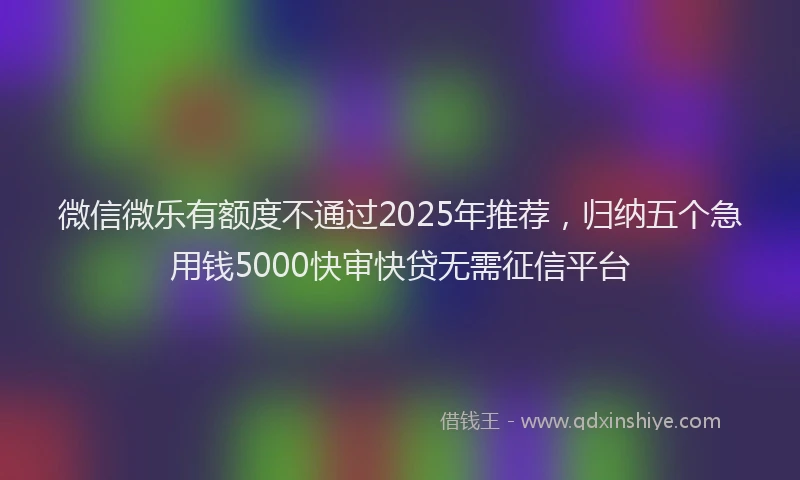 微信微乐有额度不通过2025年推荐，归纳五个急用钱5000快审快贷无需征信平台