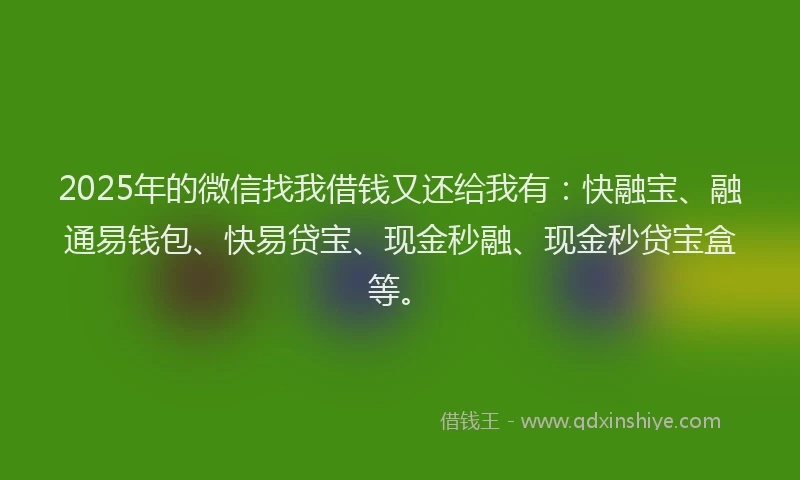 2025年的微信找我借钱又还给我有：快融宝、融通易钱包、快易贷宝、现金秒融、现金秒贷宝盒等。