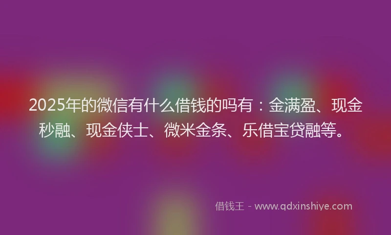 2025年的微信有什么借钱的吗有：金满盈、现金秒融、现金侠士、微米金条、乐借宝贷融等。