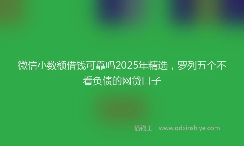 微信小数额借钱可靠吗2025年精选，罗列五个不看负债的网贷口子