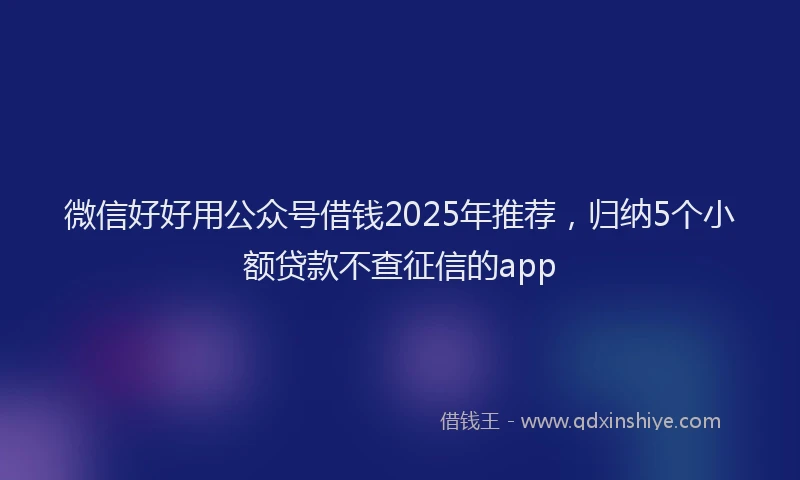 微信好好用公众号借钱2025年推荐，归纳5个小额贷款不查征信的app