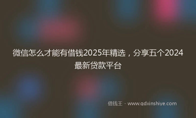 微信怎么才能有借钱2025年精选，分享五个2024最新贷款平台