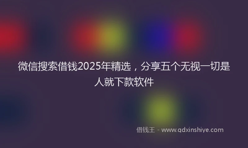 微信搜索借钱2025年精选，分享五个无视一切是人就下款软件