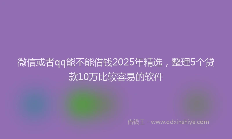 微信或者qq能不能借钱2025年精选，整理5个贷款10万比较容易的软件