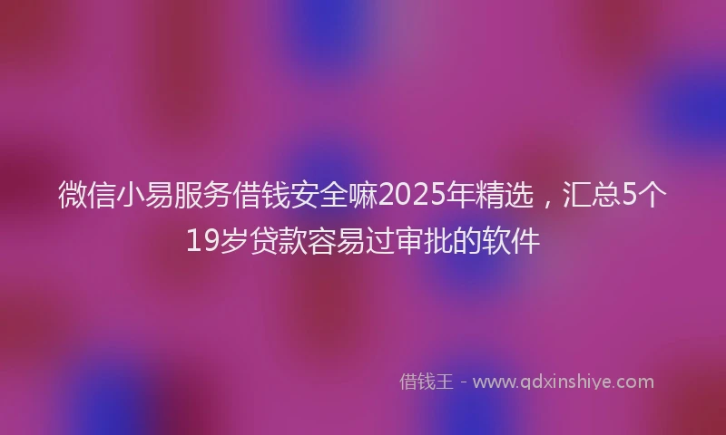 微信小易服务借钱安全嘛2025年精选，汇总5个19岁贷款容易过审批的软件