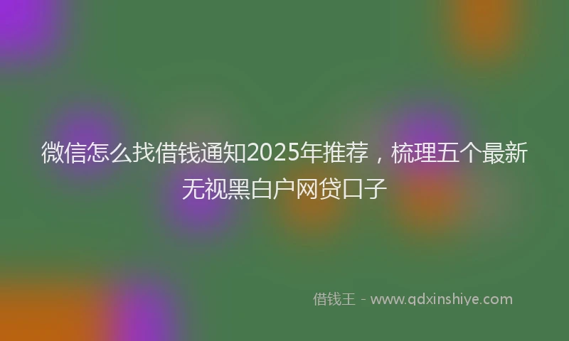 微信怎么找借钱通知2025年推荐，梳理五个最新无视黑白户网贷口子