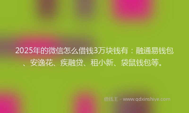 2025年的微信怎么借钱3万块钱有：融通易钱包、安逸花、疾融贷、租小新、袋鼠钱包等。