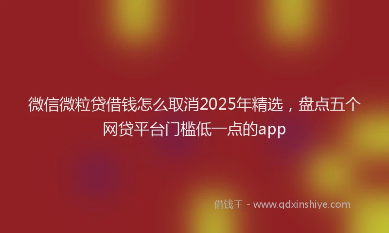 微信微粒贷借钱怎么取消2025年精选，盘点五个网贷平台门槛低一点的app