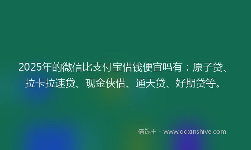 2025年的微信比支付宝借钱便宜吗有：原子贷、拉卡拉速贷、现金侠借、通天贷、好期贷等。