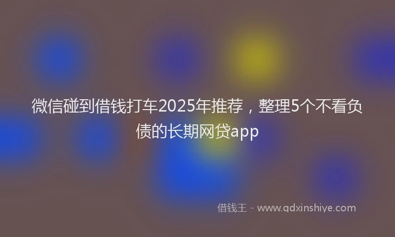 微信碰到借钱打车2025年推荐，整理5个不看负债的长期网贷app