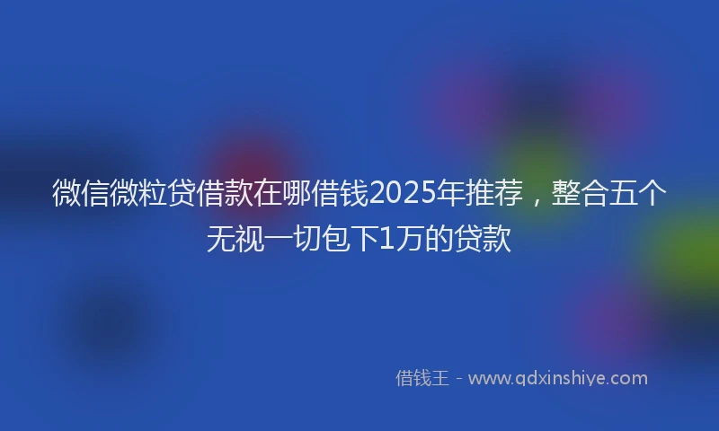 微信微粒贷借款在哪借钱2025年推荐，整合五个无视一切包下1万的贷款