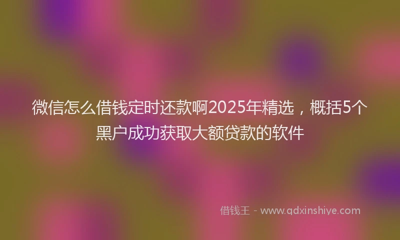 微信怎么借钱定时还款啊2025年精选，概括5个黑户成功获取大额贷款的软件