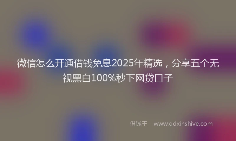 微信怎么开通借钱免息2025年精选，分享五个无视黑白100%秒下网贷口子