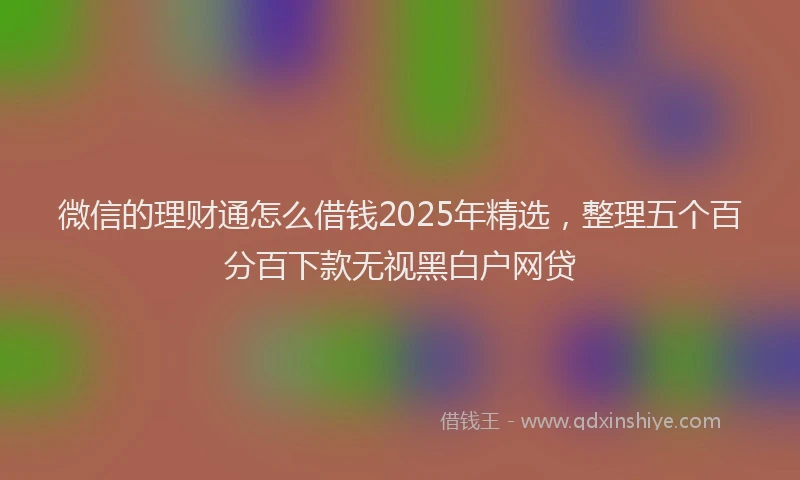 微信的理财通怎么借钱2025年精选，整理五个百分百下款无视黑白户网贷