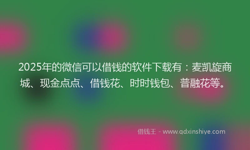 2025年的微信可以借钱的软件下载有：麦凯旋商城、现金点点、借钱花、时时钱包、普融花等。