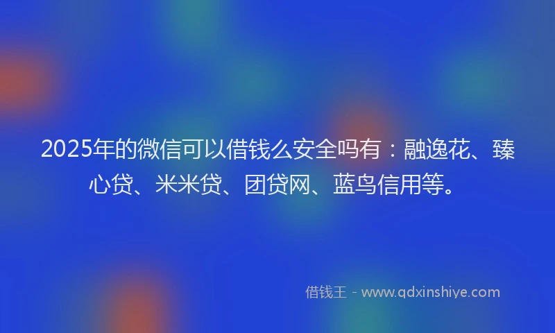 2025年的微信可以借钱么安全吗有：融逸花、臻心贷、米米贷、团贷网、蓝鸟信用等。
