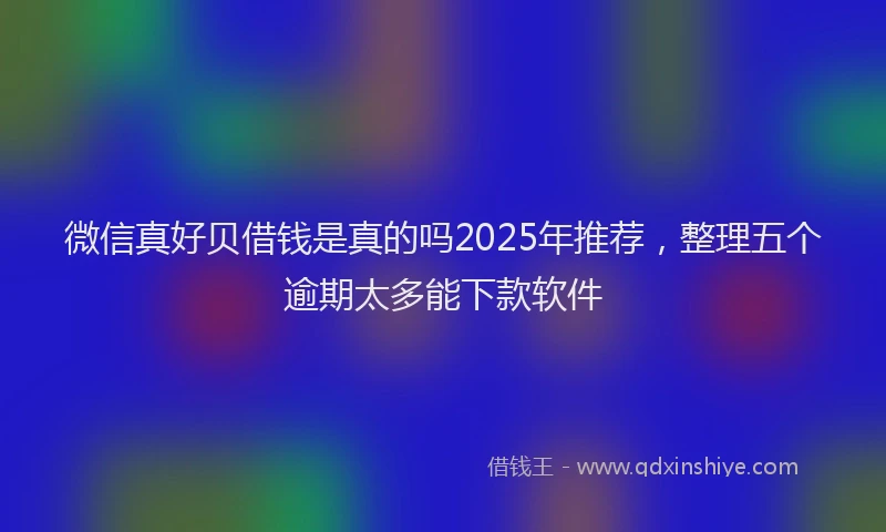 微信真好贝借钱是真的吗2025年推荐，整理五个逾期太多能下款软件