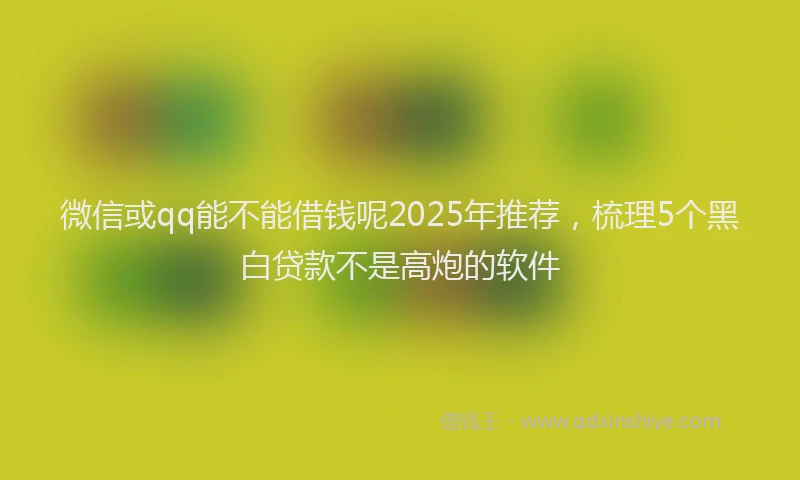 微信或qq能不能借钱呢2025年推荐，梳理5个黑白贷款不是高炮的软件