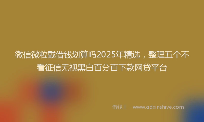 微信微粒戴借钱划算吗2025年精选，整理五个不看征信无视黑白百分百下款网贷平台