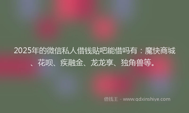 2025年的微信私人借钱贴吧能借吗有：魔快商城、花呗、疾融金、龙龙享、独角兽等。