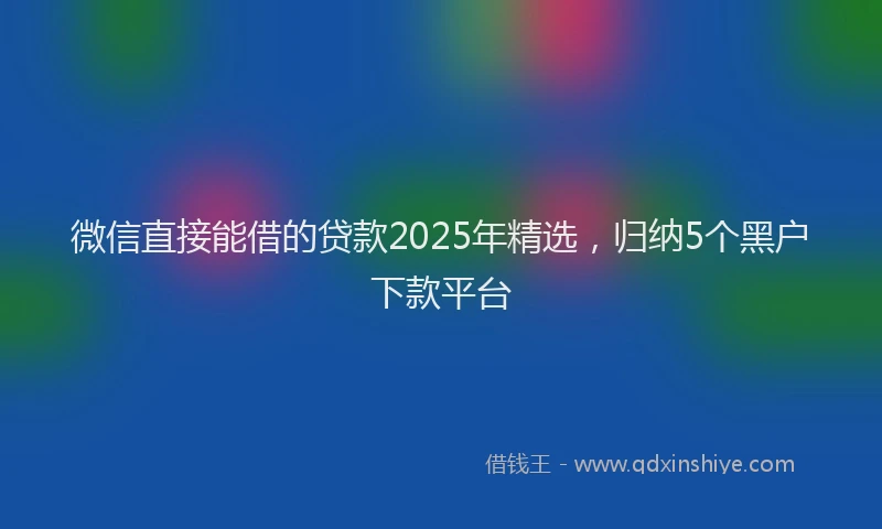 微信直接能借的贷款2025年精选，归纳5个黑户下款平台