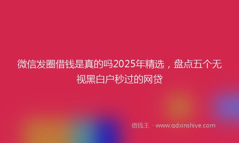 微信发圈借钱是真的吗2025年精选，盘点五个无视黑白户秒过的网贷
