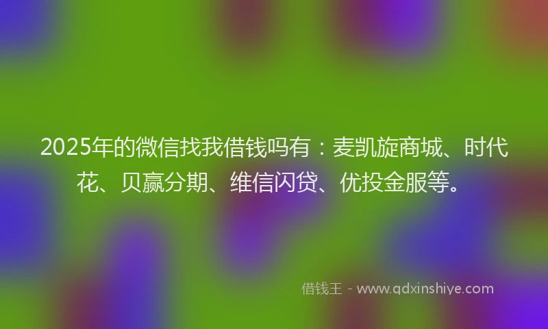2025年的微信找我借钱吗有：麦凯旋商城、时代花、贝赢分期、维信闪贷、优投金服等。