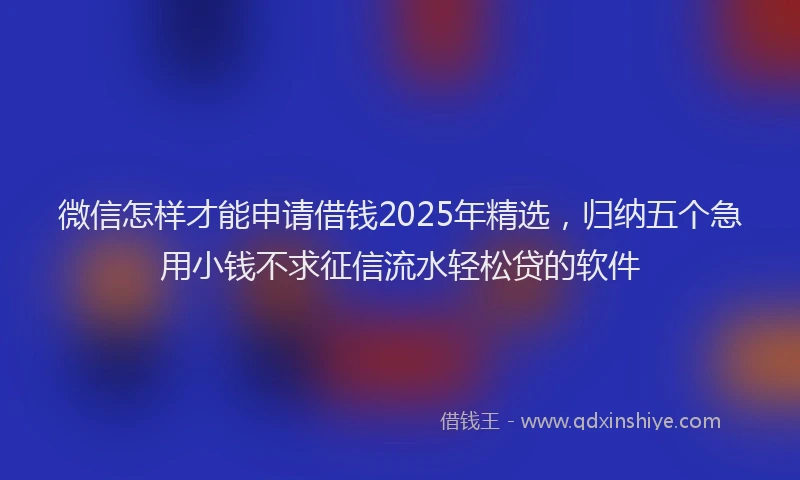 微信怎样才能申请借钱2025年精选，归纳五个急用小钱不求征信流水轻松贷的软件