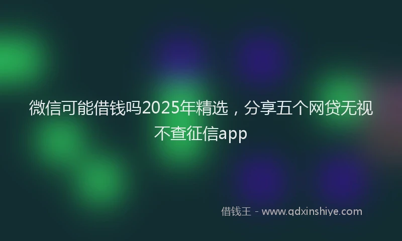 微信可能借钱吗2025年精选，分享五个网贷无视不查征信app