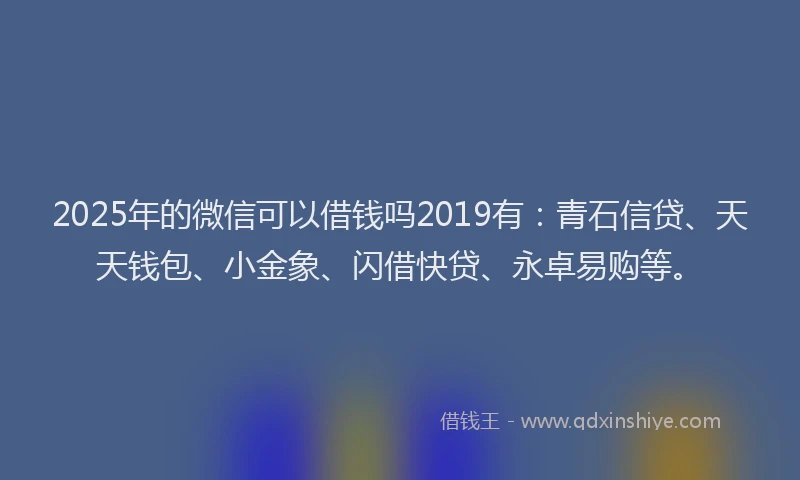 2025年的微信可以借钱吗2019有：青石信贷、天天钱包、小金象、闪借快贷、永卓易购等。