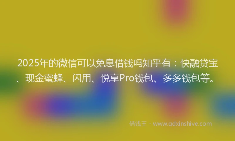 2025年的微信可以免息借钱吗知乎有：快融贷宝、现金蜜蜂、闪用、悦享Pro钱包、多多钱包等。