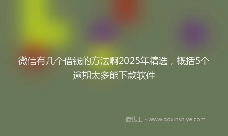 微信有几个借钱的方法啊2025年精选，概括5个逾期太多能下款软件