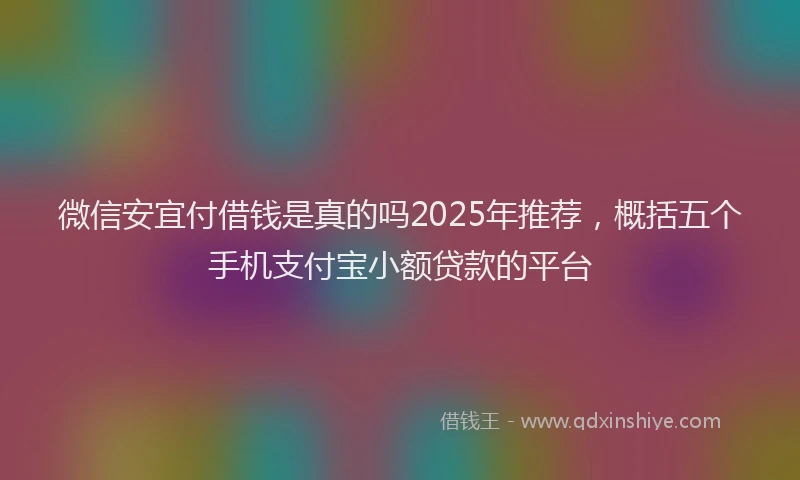 微信安宜付借钱是真的吗2025年推荐，概括五个手机支付宝小额贷款的平台