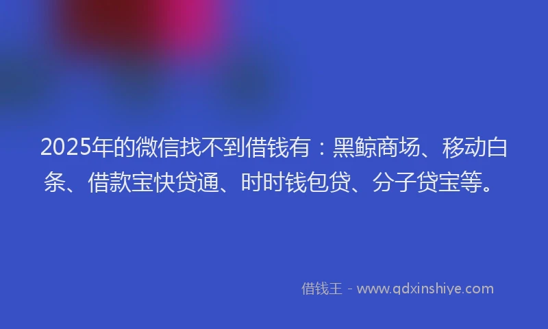 2025年的微信找不到借钱有：黑鲸商场、移动白条、借款宝快贷通、时时钱包贷、分子贷宝等。