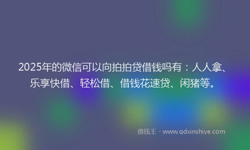 2025年的微信可以向拍拍贷借钱吗有：人人拿、乐享快借、轻松借、借钱花速贷、闲猪等。
