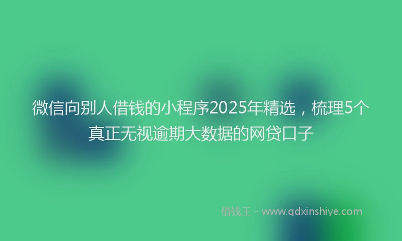 微信向别人借钱的小程序2025年精选，梳理5个真正无视逾期大数据的网贷口子