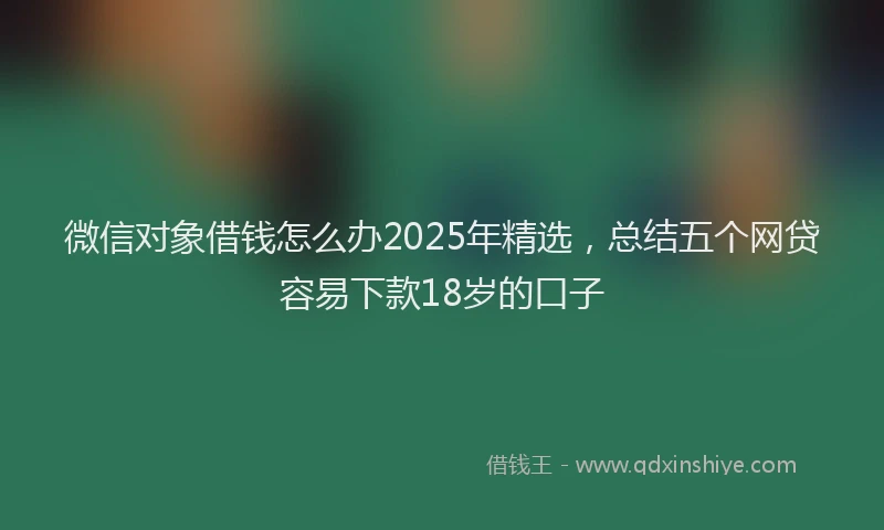 微信对象借钱怎么办2025年精选，总结五个网贷容易下款18岁的口子