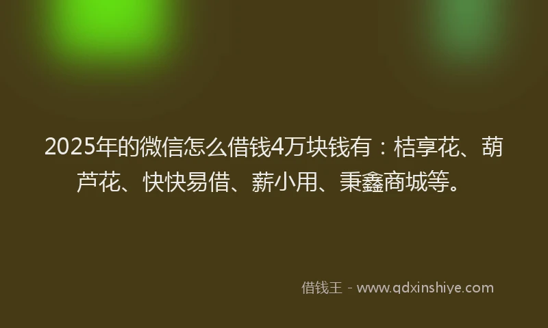 2025年的微信怎么借钱4万块钱有：桔享花、葫芦花、快快易借、薪小用、秉鑫商城等。