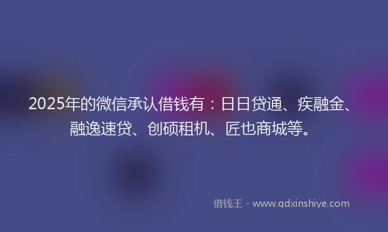 2025年的微信承认借钱有：日日贷通、疾融金、融逸速贷、创硕租机、匠也商城等。