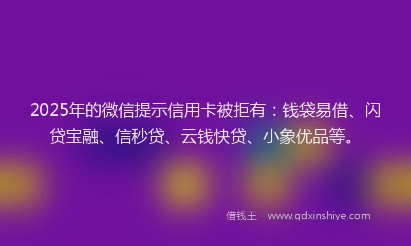 2025年的微信提示信用卡被拒有：钱袋易借、闪贷宝融、信秒贷、云钱快贷、小象优品等。
