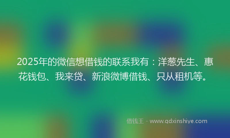 2025年的微信想借钱的联系我有：洋葱先生、惠花钱包、我来贷、新浪微博借钱、只从租机等。