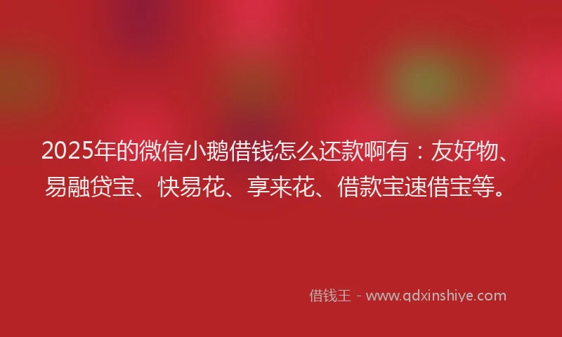 2025年的微信小鹅借钱怎么还款啊有：友好物、易融贷宝、快易花、享来花、借款宝速借宝等。