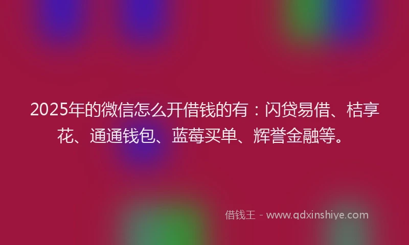 2025年的微信怎么开借钱的有：闪贷易借、桔享花、通通钱包、蓝莓买单、辉誉金融等。