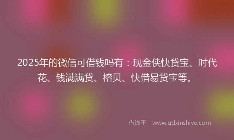 2025年的微信可借钱吗有：现金侠快贷宝、时代花、钱满满贷、榕贝、快借易贷宝等。