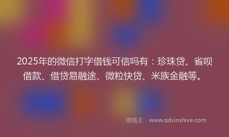 2025年的微信打字借钱可信吗有：珍珠贷、省呗借款、借贷易融途、微粒快贷、米族金融等。