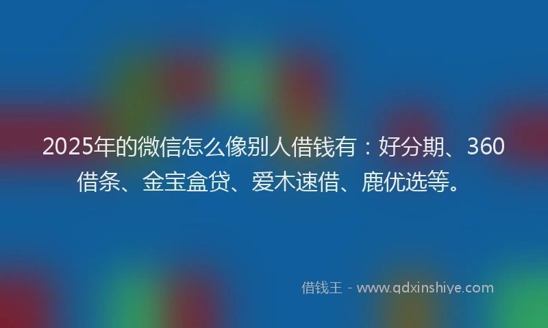 2025年的微信怎么像别人借钱有：好分期、360借条、金宝盒贷、爱木速借、鹿优选等。