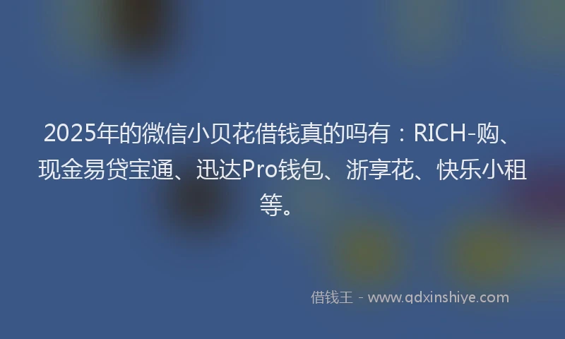 2025年的微信小贝花借钱真的吗有：RICH-购、现金易贷宝通、迅达Pro钱包、浙享花、快乐小租等。