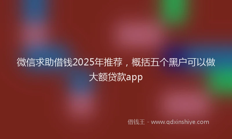 微信求助借钱2025年推荐，概括五个黑户可以做大额贷款app